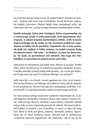 SPOKÓJ I RADOŚĆ NA ZAWSZE – darmowy fragment - Złote Myśli
                                                                  ●   str. 9
Maciej Bober


Co może być pozytywnego w tym, że zachorowałeś? Zależnie od sytu-
acji – możesz mieć teraz czas na myślenie, rozwój duchowy, napisa-
nie książki, rysowanie. Możesz dzięki temu uświadomić sobie, jak
ważne jest zdrowie, i zacząć od tego momentu bardziej dbać o siebie.

Każda sytuacja, która jest irytująca, która wyprowadza cię
z równowagi, kryje w sobie potencjał. Jest egzaminem, mó-
wiącym, w jakim stopniu kontrolujesz siebie. Jeśli wszyscy
doprowadzają cię do szału, to nie rozwiąże problemu wyje-
chanie na kilka lat do pustelni. Uspokoisz się w tym czasie,
ale jeśli nie zajdzie w tobie zmiana, to nadal wszyscy będą
cię denerwować. Tak więc – to dobrze, że inni cię denerwu-
ją. To znak, że powinieneś coś zmienić. Bez tego nie wie-
działbyś, że powinieneś popracować nad sobą.

Optymizm to umiejętność jak każda inna. Możesz ją posiąść. Trzeba
tylko, żebyś wyćwiczył się we właściwym sposobie myślenia. Zawsze,
w każdej niemiłej sytuacji zadaj sobie pytanie: „Co w tym jest dobre-
go? Czego teraz się uczę? Co wyniosę dobrego z tej sytuacji?”.

Jeśli wiesz już, o co chodzi, i nawet zgadzasz się z tym, że we wszyst-
kim można dostrzec coś dobrego, ale nadal nie wiesz, jak się zmienić,
to nie przejmuj się. Dowiesz się tego już z następnego rozdziału. A te-
raz pozwól, że wyjaśnię pozostałe aspekty pozytywnego myślenia.

Na czym jeszcze polega pozytywne myślenie? Zapewniam cię, że je-
steś bogatszy niż myślisz. Czytasz te słowa, więc widzisz i umiesz czy-
tać. Jeśli do tego słyszysz, chodzisz i masz zdrowe wszystkie członki
swego ciała, to masz naprawdę powody do radości. Ale nawet jeśli je-
steś kaleką, to pomyśl o tym wszystkim, co masz, a czego nie mają
inni. Może to dach nad głową, jedzenie, pieniądze, rodzina. Zapew-
niam cię, że masz mnóstwo rzeczy, których inni ci zazdroszczą,
a o których istnieniu zapominasz. Ale właściwie... jak to ma się do

            Copyright by Wydawnictwo Złote Myśli & Maciej Bober
 