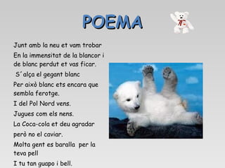 POEMA Junt amb la neu et vam trobar En la immensitat de la blancor i de blanc perdut et vas ficar. S´alça el gegant blanc  Per això blanc ets encara que sembla ferotge.  I del Pol Nord vens. Jugues com els nens.  La Coca-cola et deu agradar  però no el caviar.  Molta gent es baralla  per la teva pell  I tu tan guapo i bell.  