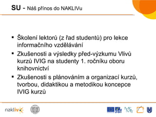 Školení lektorů (z řad studentů) pro lekce informačního vzdělávání Zkušenosti a výsledky před-výzkumu Vlivů kurzů IVIG na studenty 1. ročníku oboru knihovnictví Zkušenosti s plánováním a organizací kurzů, tvorbou, didaktikou a metodikou koncepce IVIG kurzů SU  -  Náš přínos do NAKLIVu 