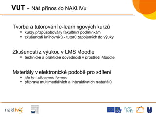 VUT  -  Náš přínos do NAKLIVu Tvorba a tutorování e-learningových kurzů kurzy přizpůsobovány fakultním podmínkám zkušenosti knihovníků - tutorů zapojených do výuky Zkušenosti z výukou v LMS Moodle technické a praktické dovednosti v prostředí Moodle Materiály v elektronické podobě pro sdílení jde to i zábavnou formou příprava multimediálních a interaktivních materiálů 