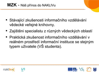 MZK  -  Náš přínos do NAKLIVu Stávající zkušenosti informačního vzdělávání vědecké veřejné knihovny. Zajištěni specialistu z různých vědeckých oblastí Praktická zkušenost informačního vzdělávání v reálném prostředí informační instituce se stejným typem uživatele (VŠ studenta). 