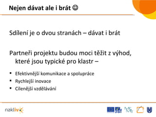 Nejen dávat ale i brát   Sdílení je o dvou stranách – dávat i brát Partneři projektu budou moci těžit z výhod, které jsou typické pro klastr – Efektivnější komunikace a spolupráce Rychlejší inovace Cílenější vzdělávání 