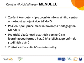 Zvýšení kompetencí pracovníků Informačního centra – možnost zapojení více lidí do IV Posílení spolupráce mezi knihovníky a pedagogy na Mendelu  Praktické zkušenosti ostatních partnerů s e-learningovou formou kurzů IV a jejich zapojením do studijních plánů Zpětná vazba a vliv IV na naše služby Co nám NAKLIV přinese -  MENDELU 