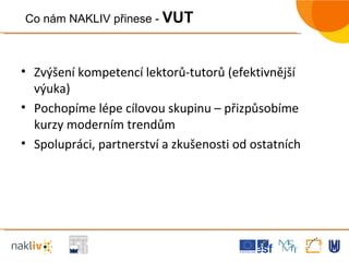 Zvýšení kompetencí lektorů-tutorů (efektivnější výuka) Pochopíme lépe cílovou skupinu – přizpůsobíme kurzy moderním trendům Spolupráci, partnerství a zkušenosti od ostatních  Co nám NAKLIV přinese -  VUT 