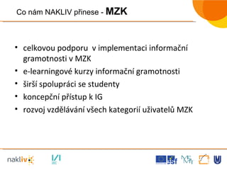celkovou podporu  v implementaci informační gramotnosti v MZK e-learningové kurzy informační gramotnosti širší spolupráci se studenty koncepční přístup k IG rozvoj vzdělávání všech kategorií uživatelů MZK Co nám NAKLIV přinese -  MZK 