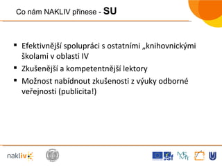 Efektivnější spolupráci s ostatními „knihovnickými školami v oblasti IV Zkušenější a kompetentnější lektory Možnost nabídnout zkušenosti z výuky odborné veřejnosti (publicita!) Co nám NAKLIV přinese -  SU 