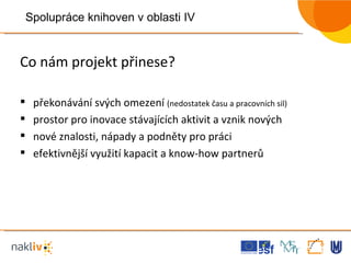 Co nám projekt přinese? překonávání svých omezení  (nedostatek času a pracovních sil) prostor pro inovace stávajících aktivit a vznik nových nové znalosti, nápady a podněty pro práci efektivnější využití kapacit a know-how partnerů Spolupráce knihoven v oblasti IV 