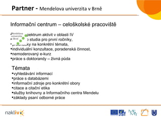 Informační centrum – celoškolské pracoviště Široké spektrum aktivit v oblasti IV úvody do studia pro první ročníky,  přednášky na konkrétní témata,  individuální konzultace, poradenská činnost, nemoderovaný e-kurz práce s doktorandy – živná půda Partner -  Mendelova univerzita v Brně  Témata vyhledávání informací práce s databázemi informační zdroje pro konkrétní obory citace a citační etika služby knihovny a Informačního centra Mendelu základy psaní odborné práce 