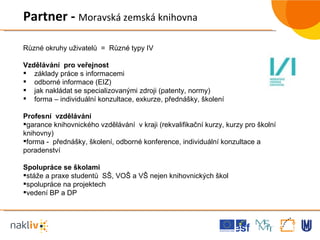 Různé okruhy uživatelů  =  Různé typy IV  Vzdělávání  pro veřejnost  základy práce s informacemi odborné informace (EIZ) jak nakládat se specializovanými zdroji (patenty, normy) forma – individuální konzultace, exkurze, přednášky, školení Profesní  vzdělávání  garance knihovnického vzdělávání  v kraji (rekvalifikační kurzy, kurzy pro školní knihovny) forma -  přednášky, školení, odborné konference, individuální konzultace a poradenství Spolupráce se školami  stáže a praxe studentů  SŠ, VOŠ a VŠ nejen knihovnických škol spolupráce na projektech vedení BP a DP Partner -  Moravská zemská knihovna 