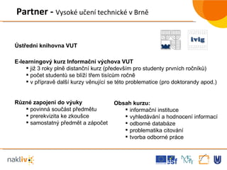 Partner -  Vysoké učení technické v Brně Ústřední knihovna VUT E-learningový kurz Informační výchova VUT již 3 roky plně distanční kurz (především pro studenty prvních ročníků) počet studentů se blíží třem tisícům ročně v přípravě další kurzy věnující se této problematice (pro doktorandy apod.) Různé zapojení do výuky povinná součást předmětu prerekvizita ke zkoušce samostatný předmět a zápočet Obsah kurzu: informační instituce vyhledávání a hodnocení informací odborné databáze problematika citování tvorba odborné práce 