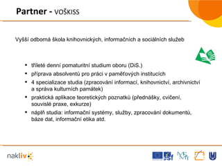 Partner -  VOŠKISS tříleté denní pomaturitní studium oboru (DiS.) příprava absolventů pro práci v paměťových institucích 4 specializace studia (zpracování informací, knihovnictví, archivnictví a správa kulturních památek) praktická aplikace teoretických poznatků (přednášky, cvičení, souvislé praxe, exkurze) náplň studia: informační systémy, služby, zpracování dokumentů, báze dat, informační etika atd. Vyšší odborná škola knihovnických, informačních a sociálních služeb 
