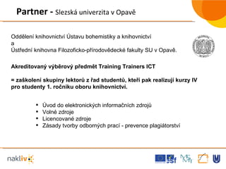 Úvod do elektronických informačních zdrojů  Volné zdroje  Licencované zdroje Zásady tvorby odborných prací - prevence plagiátorství  Akreditovaný výběrový předmět Training Trainers ICT  = zaškolení skupiny lektorů z řad studentů, kteří pak realizují kurzy IV pro studenty 1. ročníku oboru knihovnictví. Partner -  Slezská univerzita v Opavě Oddělení knihovnictví Ústavu bohemistiky a knihovnictví  a Ústřední knihovna Filozoficko-přírodovědecké fakulty SU v Opavě.  