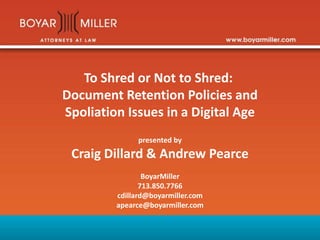 To Shred or Not to Shred:
Document Retention Policies and
Spoliation Issues in a Digital Age
presented by
Craig Dillard & Andrew Pearce
BoyarMiller
713.850.7766
cdillard@boyarmiller.com
apearce@boyarmiller.com
 