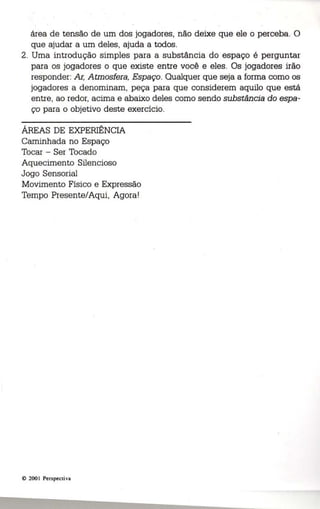 área de tensão de um dos jogadores, não deixe que ele o perceba. O 
que ajudar a um deles, ajuda a todos. 
2. Uma introdução simples para a substância do espaço é perguntar 
para os jogadores o que existe entre você e eles. Os jogadores irão 
responder: Ar, Atmosfera, Espaço. Qualquer que seja a forma como os 
jogadores a denominam, peça para que considerem aquilo que está 
entre, ao redor, acima e abaixo deles como sendo substância do espa ­ço 
para o objetivo deste exercício. 
ÁREAS DE EXPERIÊNCIA 
Caminhada no Espaço 
Tocar - Ser Tocado 
Aquecimento Silencioso 
Jogo Sensorial 
Movimento Físico e Expressão 
Tempo Presente/Aqui, Agora! 
© 200 I Perspectiva 
 