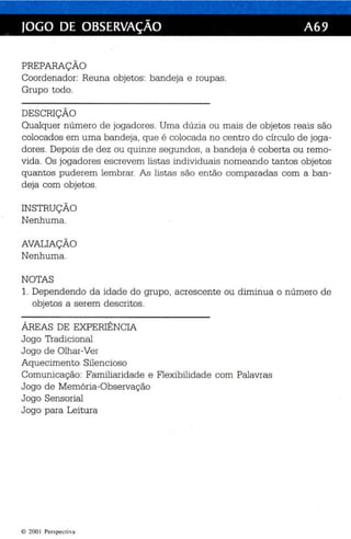 JOGO DE OBSERVAÇÃO A69 
PREPARAÇÃO 
Coordenador: Reuna objetos : bandeja e roupas. 
Grupo todo. 
DESCRIÇÃO 
Qualquer número de jogadores . Uma dúzia ou mais de objetos reais são 
colocados em uma bandeja , que é colocada no centro do cír culo de joga­dores. 
Depois de dez ou quinze segundos, a bande ja é coberta ou remo­vida. 
Os jogadore s esc revem lis tas individu ais nomeando tantos objetos 
quantos puderem lembrar. As listas são então comparadas com a ban­deja 
com objetos. 
INSTRUÇÃO 
Nenhuma. 
AVALIAÇÃO 
Nenhuma. 
NOTAS 
1. Dependendo da idade do grupo, acrescente ou diminua o número de 
objetos a serem descritos . 
ÁREAS DE EXPERIÊNCIA 
Jogo Tradicional 
Jogo de Olhar-Ver 
Aquecimento Silencioso 
Comunica ção: Familiaridade e Flexibilidade com Palavras 
Jogo de Memória-Observação 
Jogo Sensorial 
Jogo para Leitura 
© 2001 Perspectiva 
 
