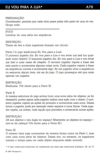 EU VOU PARA A LUA* A70 
PREPARAÇÃO 
Coordenador: permita que cada time passe pelas três parte de uma só vez. 
Grupo todo. 
FOCO 
Lembrar de uma série em seqüência. 
DESCRIÇÃO 
Times de dez a doze jogadores formam um círculo. 
Parte I (o jogo tradicional Eu Vou para a Lua): 
O primeiro jogador diz: Eu vou para a Lua e vou levar um baú (ou qual­quer 
outro objeto) . O segundo jogador diz: Eu vou para a Lua e vou levar 
um baú e uma caixa de chapéu. O terceiro jogador repete a frase até 
este ponto e acrescenta alguma coisa nova. Cada jogador repete a frase 
na seqüência correta e acrescenta algo . Se um jogador errar a seqüência 
ou esquecer algum item, ele sai do jogo. O jogo prossegue até que reste 
apenas um jogador. 
INSTRUÇÃO 
Nenhuma. (Vá direto para a Parte II) . 
Parte II 
A mesma estrutura do jogo acima (com uma nova série de objetos, se for 
desejado), porém agora cada jogador realiza uma ação com o objeto. O pró­ximo 
jogador repete as ações do primeiro e acrescenta uma nova. Dessa 
forma o jogador pode por exemplo vestir sapatos e tocar flauta . Cada joga­dor 
repete, na ordem, tudo aquilo que precedeu e acrescenta novas ações. 
INSTRUÇÃO 
Dê aos objetos o seu lugar no espaço! Mantenha os objetos no espaço ­tire- 
os da cab eça! (Vá direto para a Parte II!.) 
Parte IH 
O mesmo time joga novamente da mesma forma como na Parte I, mas 
com uma nova série de objetos. Dessa vez , no entanto, os jogadores 
tomam o tempo para ver cada objeto enquanto estão ouvindo. 
* o jogo tra dic ional america no foi subs titu ído por es se jogo tra dicional brasileiro. (N. da T.) 
© 200 1 Perspectiva . 
 