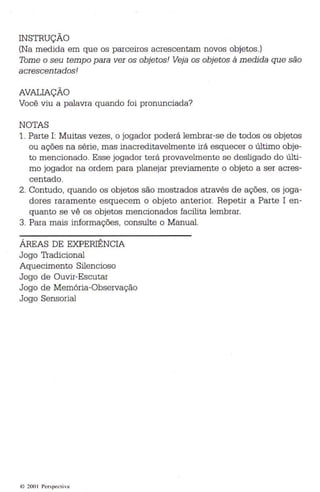 INSTRUÇÃO 
(Na medida em que os parceiros acrescentam novos objetos.) 
Tome o seu tempo para ver os objetos! Veja os objetos à medi da qu e são 
acrescentados! 
AVALIAÇÃO 
Você viu a palavra quando foi pronunciada? 
NOTAS 
1. Parte 1: Muita s vezes, o jogador poderá lembrar-se de todos os ob jetos 
ou ações na série, mas inacreditavelmente irá esquecer o último obje­to 
mencionado. Es se jogador terá provavelmente se desligado do últi­mo 
jogador na ordem para planejar previamente o objeto a ser acres­centado. 
2. Contudo, quando os objetos são mostrados através de ações, os joga­dores 
raramente esquecem o objeto anterior. Repetir a Parte I en ­quanto 
se vê os objetos mencionados fac ilita lembrar. 
3. Para mais informações, consulte o Manual. 
ÁREAS DE EXPERIÊNCIA 
Jogo Tradi cional 
Aqu ecimento Silencioso 
Jogo de Ouvir-Escutar 
Jogo de Memória-Observa ção 
Jogo Sensorial 
4) 200 1 Perspec ti va 
 