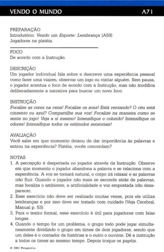 VENDO O MUNDO A71 
PREPARAÇÃO 
Introdutório: Vendo um Esp orte: Lembran ça (A59) 
Jogadores na platéia. 
FOCO 
De acordo com a Instrução. 
DESCRIÇÃO 
Um jogador individual fala sobre e descreve uma experiência pessoal 
como fazer uma viajem, observar um jogo ou visitar alguém. Sem paus a , 
o jogador acentua o foco de acordo com a Ins trução, mas não modifica 
deliberadamente a narrativa para buscar um novo foco. 
INSTRUÇÃO 
Focalize as cores na cena! Focalize os sons! Está ven tan do? O cé u está 
cin zen to ou azul ? Compar tilhe sua voz! Focalize na maneira como se 
sen te no jogo! Veja a si mesmo! Intensifiqu e o colorido! Intensifique os 
odores! Intensifiqu e todos os estimulas sensoriais! 
AVALIAÇÃO 
Você sabe em qu e momento deixou de dar importânc ia às palavras e 
entrou na experiên cia? Platéia , vocês conc ordam? 
NOTAS 
1. A percepç ão é despertada no jogador através da Instrução. Observe 
em que momento o jogador abandona a palavra e se relaciona com a 
experiência. A voz se tornará natural, o corpo irá relaxar e as palavr as 
irão fluir. Quand o o jogador não mais se esconde atrás de palavras, 
mas focaliza o ambi ente, a artificialidade e voz empostada irão desa­parecer. 
2. Esse exercí cio nã o deve ser realizado muitas vezes, pois ele utiliza 
lembran ças e por isso deve ser tratado com cuidado (Veja Cerebral. 
Manual p. 53). 
3. Para o teatro formal, esse exercício é útil para jogadores com fala s 
longas . 
4. Quando o tempo for um problema, o grupo todo pode jogar simulta­neamente 
dividindo o grupo em times de dois jogadores , sendo que 
um deles é o contador de histórias e o outro o ouvinte. Dê a instrução 
a todos os times ao mesmo tempo. Depois troque os papéis . 
© 200 1 Perspecti va 
 