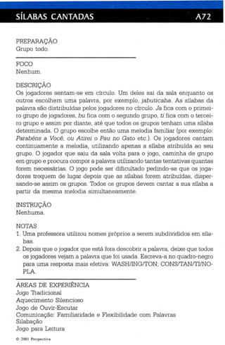 SílABAS CANTADAS A72 
PREPARAÇÃO 
Grupo todo. 
FOCO 
Nenhum. 
DESCRIÇÃO 
Os jogadores sentam-se em círculo . Um deles sai da sala enquanto os 
outros escolhem uma palavra, por exemplo, jabuticaba. As sílabas da 
palavra são distribuídas pelos jogadores no círculo . Ja fica com o primei ­ro 
grupo de jogadores , bu fica com o segu ndo grupo , ti fica com o tercei­ro 
grupo e assim por diante, até qu e todos os grupos tenham uma sílaba 
determinada. O grupo escolhe então uma melodia familiar (por exemplo: 
Parab éns a Você, ou Atirei o Pau no Gato etc.). Os jogadores cantam 
continuamente a melodia, utilizando apenas a sílab a atribuída ao seu 
grupo. O jogador que saiu da sala volta para o jogo, caminha de grupo 
em grupo e procura compor a palavra utilizando tantas tentativas quantas 
forem necessárias. O jogo pode ser dificultado pedindo-se que os joga ­dores 
troquem de lugar depois qu e as sílabas forem atribuídas, disper­sando- 
se assim os grupos . Todos os grupos devem cantar a sua sílaba a 
partir da mesma melodia simultane amente . 
INSTRUÇÃO 
Nenhuma. 
NOTAS 
1. Uma professora ut ilizou nomes próprios a serem subdivididos em síla ­bas 
. 
2. Depois qu e o jogador qu e está fora descobrir a palavra, deixe que todos 
os jogadores vejam a palavra qu e foi usada. Escreva-a no quadro-negro 
para uma resposta mais efetiva: WASHIINGITON; CONSITAN/TIINO­PLA. 
ÁREAS DE EXPERIÊNCIA 
Jogo Tradicional 
Aquecimento Silencioso 
Jogo de Ouvir-Escutar 
Comunicação: Familiaridade e Flexibilidade com Palavras 
Silab ação 
Jogo para Leitura 
© 200 I Perspecti va 
 