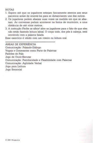 NOTAS 
1. Espere até que os jogadores estejam fisicamente atentos aos seus 
parceiros antes de orientá-los para se distanciarem uns dos outros. 
2. Os jogadores podem abaixar suas vozes na medida em que se afas­tam. 
As conversas podem acontecer na forma de murmúrio, a uma 
distância de até vinte metros. 
3. A instrução Feche os olhos! abre os jogadores para o fato de que eles 
não estão fazendo leitura lab ial. O corpo todo , dos pés à cabeça, está 
envolvido com a palavra falada . 
Esse exercício é válido com um roteiro ou leitura oral. 
ÁREAS DE EXPERIÊNCIA 
Comunicação: Falando-Diálogo 
Vogais e Consoantes como Parte de Palavras 
Padrões de Fala 
Jogo de Ouvir-Escutar 
Comunicação: Familiaridade e Flexibilidade com Palavras 
Comunicação: Agilidade Verbal 
Jogo para Leitura 
Jogo Sensorial 
~, 200 I Pcr spcct iva 
 