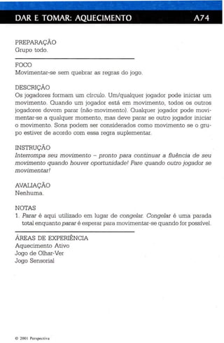 DAR E TOMAR: AQUECIMENTO A74 
PREPARAÇÃO 
Grupo todo. 
FOCO 
Movimentar-se sem quebrar as regras do jogo. 
DESCRIÇÃO 
Os jogadores formam um círc ulo. Um/q ualquer jogador pode inicia r um 
movim ento. Quan do um jogador está em movimento, todos os outros 
jogadores devom parar (não-movimento). Qualquer jogador pode movi ­mentar- 
se a qualquer momento, mas deve parar se outro jogador iniciar 
o movimento. Sons podem ser considerados como movimento se o gru­po 
estiver de acordo com essa regra suplementar. 
INSTRUÇÃO 
Interromp a seu movimento - pronto p ara con tin uar a fluên cia de seu 
movimento quando houver oportunidade! Pare quando outro jogador se 
movimentar! 
AVALIAÇÃO 
Nenhuma . 
NOTAS 
1. Parar é aqui utilizado em lugar de congelar. Congelar é uma parada 
total enquanto parar é esperar para movimentar-se quando for possível. 
ÁREAS DE EXPERIÊNCIA 
Aquecimento Ativo 
Jogo de Olhar-Ver 
Jogo Sensorial 
e 200  Per spect iva 
 