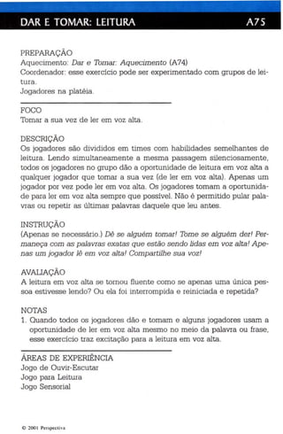 DAR E TOMAR: LEITURA A75 
PREPARAÇÃO 
Aquecimento: Dar e Tomar: Aquecimento (A74) 
Coordenador: esse exercício pode ser experimentado com grupos de lei­tura. 
Jogadores na platéia . 
FOCO 
Tomar a sua vez de ler em voz alta. 
DESCRIÇÃO 
Os jogadores são divididos em times com habilidades semelhantes de 
leitura. Lendo simulta neamente a mesma passagem si len ciosamente, 
todos os jogad ores no grupo dão a oportunidad e de leitura em voz alta a 
qualquer jogador que tomar a sua vez (de ler em voz alta) . Apenas um 
jogador por vez pode ler em voz alta. Os jogadores tomam a oportunida­de 
pa ra ler em voz alta sempre que possível. Não é permitido pular pala­vras 
ou repetir as últimas palavras daquele que leu an tes. 
INSTRUÇÃO 
(Apenas se necessário.) Dê se alguém tomar! Tome se alguém der! Per­maneça 
com as palavras exatas que estão sen do lidas em voz alta! Ape­nas 
um jogador lê em voz al ta ! Compartilhe sua voz! 
AVALIAÇÃO 
A leitura em voz alta se tornou fluente como se apenas uma única pes­soa 
estivesse lendo? Ou ela foi interrompida e reiniciada e repetida? 
NOTAS 
1. Quando todos os jogadores dão e tomam e alguns jogadores usam a 
oportu nidade de ler em voz alta mesmo no meio da palavra ou frase , 
esse exercício traz excitação para a leitura em voz alta. 
ÁREAS DE EXPERIÊNCIA 
Jogo de Ouvir-Es cutar 
Jogo para Leitura 
Jogo Sensorial 
e 2001 Perspect iva 
 
