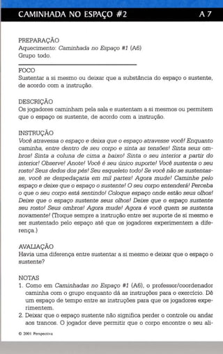 - - - . 
CAMINHADA NO ESPAÇO #2 A 7 
PREPARAÇÃO 
Aquecimento: Caminhada no Espaço #1 (A6) 
Grupo todo. 
FOCO 
Sustentar a si mesmo ou deixar que a substância do espaço o sustente, 
de acordo com a instrução. 
DESCRIÇÃO 
Os jogadores caminham pela sala e sustentam a si mesmos ou permitem 
que o espaço os sustente, de acordo com a instrução. 
INSTRUÇÃO 
Você atravessa o espaço e deixa que o espaço atravesse você! Enquanto 
caminha, entre dentro de seu corpo e sinta as tensões! Sinta seus om­bros! 
Sinta a coluna de cima a baixo! Sinta o seu interior a partir do 
interior! Observe! Anote! Você é seu único suporte! Você sustenta o seu 
rosto! Seus dedos dos pés! Seu esqueleto todo! Se você não se sustentas­se, 
você se despedaçaria em mil partes! Agora mude! Caminhe pelo 
espaço e deixe que o espaço o sustente! O seu corpo entenderá! Perceba 
o que o seu corpo está sentindo! Coloque espaço onde estão seus olhos! 
Deixe que o espaço sustente seus olhos! Deixe que o espaço sustente 
seu rosto! Seus ombros! Agora mude! Agora é você quem se sustenta 
novamente! (Troque sempre a instrução entre ser suporte de si mesmo e 
ser sustentado pelo espaço até que os jogadores experimentem a d ífe­rença.) 
AVALIAÇÃO 
Havia uma diferença entre sustentar a si mesmo e deixar que o espaço o 
sustente? 
NOTAS 
1. Como em Caminhadas no Espaço #1 (A6), o professor/coordenador 
caminha com o grupo enquanto dá as instruções para o exercício. Dê 
um espaço de tempo entre as instruções para que os jogadores expe­rimentem. 
2. Deixar que o espaço sustente não significa perder o controle ou andar 
aos trancas. O jogador deve permitir que o corpo encontre o seu ali-e 
200 Perspecti va 
'l' I' I" j) 'I I I ·,.lt't'll Itl I ti , . I' I f : II I I I', I I, L 
 