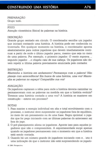 CONSTRUINDO UMA HISTÓRIA A76 
PREPARAÇÃO 
Grupo todo. 
FOCO 
Atenção cinestésica (física ) às palavras na história . 
DESCRIÇÃO 
Grande grupo sentado em círculo. O coordenador escolhe um jogador 
que iniciará contando uma história. A história pode ser conhecida ou 
invent ada . Em qualquer momento na história, o coordenador aponta 
aleatoriamente para outros jogadores que devem imediatamente conti­nuar 
a partir de onde o último jogador parou, mesmo que seja no meio 
de uma palavra. Por exemplo, o primeiro jogador: O vento soprava... , 
segundo jogador: ...0 chapéu cai u de sua cabeça. Os jogadores nã o de­vem 
repetir a última palavra previamente enunc iada pelo contador. 
INSTRUÇÃO 
Mantenha a história em andamento! Permaneça com a palavra! Não 
planeje com an tecedência! Em busca de uma história, uma voz! Mante­nha 
as palavras n o espaço! Compartilhe sua voz! 
AVALIAÇÃO 
Os jogadores captaram a idéia para onde a história deveria caminhar ou 
permaneceram com as palavras na medida em que a história evoluía? 
Tivemos uma história conta da a uma voz? A história se manteve em 
construção - esteve em pro cesso? 
NOTAS 
1. Para manter a energia individual em alta e total envolvimento com o 
processo, o instrutor deve surpreender os jogadores fora de equilíbrio , 
no meio de um pensamen to ou de uma frase . Regra opcional: o joga­dor 
que for pego iniciando com as últimas palavras do antecessor sai 
fora do jogo . 
2. O pré-planejamento aliena os jogadores. Aponte isso para aq ueles jo­gadores 
que não o compreendem. A espontane idade surge apenas 
quando os jogadores permanecem com o momento em que a história 
está sendo contada. 
3. Quando há um número grande de jogadores iniciando com e... isto é 
uma indicação de qu e o instrutor não está surpreendendo os jogado-e 
200 I Per spect iva 
 