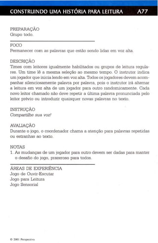 CONSTRUINDO UMA HISTÓRIA PARA LEITURA A77 
PREPARAÇÃO 
Grup o todo. 
FOCO 
Permanecer com as palavras qu e estão sendo lidas em voz alta. 
DESCRIÇÃO 
Times com leitores igualmente habilitados ou grupos de leitura regula­res 
. Um time lê a mesma seleção ao mesmo tempo. O instrutor indica 
um jogador que inicia lendo em voz alta. Todos os jogadores dev em acom­panhar 
silenciosamente palavra por palavra, pois o instrutor irá alternar 
a leitura em voz alta de um jogador para outro randomicamente . Cada 
novo leitor chamado não deve repetir a última palavra pronun ciada pelo 
leitor prévio ou introduzir quaisquer novas palavras no texto. 
INSTRUÇÃO 
Compar tilhe sua voz ! 
AVALIAÇÃO 
Durante o jogo, o coordenador chama a at en ção para palavras repetidas 
ou es tranhas ao texto. 
NOTAS 
1. As mudanças de um jogador para outro de vem ser dadas para manter 
o desafio do jogo, prazeroso para todos. 
ÁREAS DE EXPERIÊNCIA 
Jogo de Ouvir-Escu tar 
Jogo para Leitura 
Jogo Sensorial 
© 200 1 Perspect iva 
 