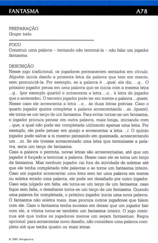 FANTASMA A78 
PREPARAÇÃO 
Grupo todo. 
FOCO 
Construir uma palavra - tentando não terminá- la - não falar um jogador 
fantasm a. 
DESCRIÇÃO 
Nesse jogo tradi cional, os jogadores perm anecem sentados em círculo. 
Alguém ini cia dando a primeira letra da palavra que tem em mente , 
sem pronunc iá -la. Por exemplo, se a palavra é ...qual, ele diz, ...q... O 
próximo jogador pensa em uma palavra que se ini cia com a mesma letr a 
...q... (por exemplo quar to) e ac rescenta a letra ...u... à letra do jogador 
que o antecedeu . O terceiro jogador pode ter em mente a palavra ...quem. 
Nesse caso ele acrescenta a letra ...e... às duas letras prévias. Caso o 
quarto jogador queira completar a palavra ac rescentando ...m...(quem), 
ele torna-se um terço de um fantasma . Para evitar tornar-se um fantasma, 
o jogador procura pensar em outra palavra, mais longa , iniciando com 
...que, a qual não pode se r completada ut ilizando apenas uma letra. Por 
exemplo, ele pode pensar em queijo e acrescentar a letra ...i . O quinto 
jogador pode salvar a si mesmo pensan do em qu eimada , ac rescentando 
um ...m . Se ele tivesse ac rescentado uma letra que terminasse a pala­vra, 
se ria um terço de fantasma. 
Caso a palavra o permita, novas letras são acrescentadas, até qu e um 
jogador é forçado a terminar a palavra . Nesse caso ele se torna um terço 
de fantasma . Mas nenhum jogador cai fora da atividade de soletrar at é 
que ele tenha completado três palavras e se torne um fantasma inteiro. 
Caso um jogad or acrescentar uma letra sem ter uma palavra em mente 
ou soletra errado uma palavra , ele pode se r desafi ado por outro jogador. 
Caso seja julgado em falta , ele torna-se um terço de um fantasma ; caso 
fique sem falta , o desafiante torna-se um terço de um fantasma. Quando 
uma palavra for completada, o próximo jogador ini cia uma nova palavra . 
O fantasma não soletra mais , mas procura outros jogadores qu e falem 
com ele. Caso o fantasma te nha sucesso em deixar que um jogador fale 
com ele, a vítima torna-se também um fantasma inteiro. O jogo conti­nua 
até que to dos os jogadores menos um sejam fantasmas. Regr a 
opc ional: para ac rescentar novo desafio, não cons idere uma palavra com­pleta 
até qu e tenha qu atro ou mais letras . 
© 2001 Pe rspect i1'3 
 