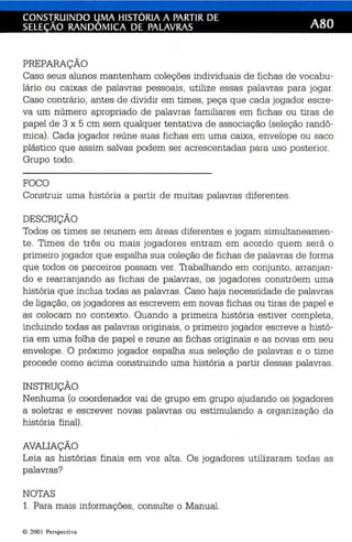 CONS1RUINDO LJMA HISTÓRIA A PARTIR DE ABD 
SELEÇAO RANDOMICA DE PALAVRAS 
PREPARAÇÃO 
Caso seus alunos mantenham coleções individuais de fichas de vocabu­lário 
ou caixas de palavras pessoais, utilize essas palavras para jogar. 
Caso contrário, antes de dividir em times, peça que cada jogador escre­va 
um número apropriado de palavras familiares em fichas ou tiras de 
papel de 3 x 5 em sem qualquer tentativa de associação (seleção randô­mica). 
Cada jogador reúne suas fichas em uma caixa, envelope ou saco 
plástico que assim salvas podem ser acrescentadas para uso posterior. 
Grupo todo. 
FOCO 
Construir uma história a partir de muitas palavras diferentes. 
DESCRIÇÃO 
Todos os times se reunem em áreas diferentes e jogam simultaneamen­te. 
Times de três ou mais jogadores entram em acordo quem será o 
primeiro jogador que espalha sua coleção de fichas de palavras de forma 
que todos os parceiros possam ver. Trabalhando em conjunto, arranjan­do 
e rearranjando as fichas de palavras, os jogadores constróem uma 
história que inclua todas as palavras. Caso haja necessidade de palavras 
de ligação, os jogadores as escrevem em novas fichas ou tiras de papel e 
as colocam no contexto. Quando a primeira história estiver completa, 
incluindo todas as palavras originais, o primeiro jogador escreve a histó­ria 
em uma folha de papel e reune as fichas originais e as novas em seu 
envelope. O próximo jogador espalha sua seleção de palavras e o time 
procede como acima construindo uma história a partir dessas palavras. 
INSTRUÇÃO 
Nenhuma (o coordenador vai de grupo em grupo ajudando os jogadores 
a soletrar e escrever novas palavras ou estimulando a organização da 
história final). 
AVALIAÇÃO 
Leia as histórias finais em voz alta. Os jogadores utilizaram todas as 
palavras? 
NOTAS 
1. Para mais informações, consulte o Manual. 
© 200 Perspect iva 
 