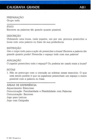 CALIGRAFIA GRANDE A81 
PREPARAÇÃO 
Grupo todo. 
FOCO 
Escrever as palavras tão grande quanto possível. 
DESCRIÇÃO 
Utilizando uma lousa , cada jogador , um por um, procura preencher a 
lousa com uma palavra ou frase de sua preferên cia. 
INSTRUÇÃO 
Use o corpo todo para a ação de preencher a lousa! Escreva a palavra tão 
grande qu an to puder! Preen cha o espaço todo com sua palavra ! 
AVALIAÇÃO 
O jogador preencheu todo o espaço? Ou poderia ter usado mais a lousa? 
NOTAS 
1. Não se preocupe com a correç ão ao soletrar nesse exercício. O que 
está sendo pedido é que os jogadores preencham um espaço o maior 
possível com a palavra ou frase. 
ÁREAS DE EXPERIÊNCIA 
Aquecimento Silen cioso 
Comunicação: Familiaridade e Flexibilidade com Palavras 
Comunicação: Escrever 
Jogo para Leitura 
Jogo com Caligrafia 
c 200 1 Perspectiva 
 