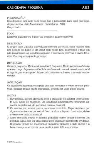 CALIGRAFIA PEQUENA A82 
PREPARAÇÃO 
Coordenador: um lápis com ponta fina é ne cessário para esse exercício. 
Aquecimento: Não-Movimento: Caminha da (A31). 
Grupo todo. 
FOCO 
Escrever palavras ou frases tão pequeno qu anto possível. 
DESCRIÇÃO 
O grupo todo trabalha individu almente em carteiras, cada jogador tem 
um pedaço de papel e um lápis com ponta fina. Mantendo a mão em 
não-movimento, os jogadores pensam e es crevem palavras e frases favo­ritas 
tão pequeno quanto possível. 
INSTRUÇÃO 
Escreva pequeno! Você está fora diss o! Pequeno! Muito pequenino! Deixe 
qu e seu corpo faça o trabalho! Mantenha a mão em não-movimento total 
e veja o q ue consegue! Pense nas p alavras e frases qu e está escre­vendo! 
AVALIAÇÃO 
Os jogadores mostram os pap éis uns par a os outros e vêem se suas pala­vras 
, escritas muito muito pequen as , podem ser lidas pelos outros. 
NOTAS 
1. Novamente , não se preocupe com a atividade de soletrar corretamen­te 
e/ou es tilo de caligrafia. Os jogadores simplesmente procuram es­crever 
as palavras tão peque no quanto possível. 
2. Os alunos tem muito prazer com esse exercício. Experimente-o por 
alguns minutos vez por outra ! Caso os alunos fiquem frustrad os , deixe 
o exercício imediatamente! 
3. Esse exercício segue o mesmo princípio como deixar balançar um 
pêndu lo (uma bola ou uma corda) sem qu alquer movim ento evidente. 
O jogador pensa no movimento enquanto mantém a mão inerte e a 
bola começa a se mover para frente e para trás e em torno. 
e ~O O I Per sp ectiva 
 
