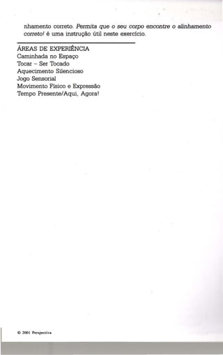 nhamento correto. Permita que o seu corpo encontre o alinhamento 
correto! é uma instrução útil neste exercício. 
ÁREAS DE EXPERIÊNCIA 
Caminhada no Espaço 
Tocar - Ser Tocado 
Aquecimento Silencioso 
Jogo Sensorial 
Movimento Físico e Expressão 
Tempo Presente/Aqui, Agora! 
e 200 I Perspectiva 
 