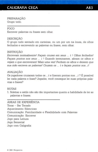 CALIGRAFIA CEGA A83 
PREPARAÇÃO 
Grupo todo. 
FOCO 
Es crever palavras ou frases sem olhar. 
DESCRIÇÃO 
O grupo todo sentado em carteiras, ou um por um na lousa, de olhos 
fechados e escrevendo as palavras ou frases , sem olhar. 
INSTRUÇÃO 
Escrevam normalmen te' Façam cruzes em seus ... t ! Olhos fechados' 
Façam pon tos n os seus ... i ! Quando terminarem , abram os olhos e 
vejam o que escreveram ' Mais uma vez! Fechem os olhos e deixem que 
sua mão escreva as palavras! Cruzem os ... t e façam pontos nos...i! 
AVALIAÇÃO 
Os jogadores cruzaram todos os ...t e fizeram pontos nos ...i ? É possível 
ler cada palavra e frase? Jogador, você consegue ler suas próprias pala­vras 
e frases? 
NOTAS 
1. Soletrar e estilo não são tão importantes quanto a habilidade de ler as 
palavras e frases . 
ÁREAS DE EXPERIÊNCIA 
Tocar - Ser Tocado 
Aquecimento Silencioso 
Comunicação: Familiaridade e Flexibilidade com Palavras 
Comunicação: Escrever 
Jogo para Leitura 
Jogo Sensorial 
Jogo com Caligrafia 
© 200 I Perspec tiva 
 