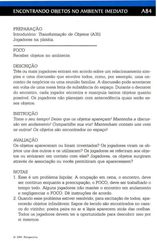 ENCONTRANDO OBJETOS NO AMBIENTE IMEDIATO A84 
PREPARAÇÃO 
Introdutório: Tran sformação de Objetos (A35) 
Jogadores na platéia. 
FOCO 
Receber objetos no ambiente. 
DESCRIÇÃO 
Três ou mais jogadores entram em acordo sobre um relacionamento sim ­ples 
e uma dis cu ssão qu e envolve todos , como, por exemplo, uma en­contro 
de negócios ou uma reunião familiar. A discussão pode acontecer 
em volta de uma mesa feita de substânci a do espaço. Durante o decorrer 
do encontro, cada jogador encontra e manipula tantos objetos qu anto 
possível. Os jogadores não planejam com antec edência quais serão es ­ses 
objetos . 
INSTRUÇÃO 
Tome o seu tempo! Deixe que os objetos apareçam! Mantenha a discus­são 
em andam ento! Compartilhe sua voz! Mantenham contato uns com 
os outros! Os obje tos são encontrados no espaço! 
AVALIAÇÃO 
Os objetos apareceram ou foram inventados? Os jogadores viram os ob­jetos 
uns dos outros e os utilizaram? Os jogadores se refe riram aos obje­tos 
ou en traram em contato com eles? Jogadores, os objetos surgiram 
através de associação ou vocês permitiram que aparecessem? 
NOTAS 
1. Esse é um problema bip olar. A ocupação em ce na , o encontro, deve 
ser contínuo enquanto a preocupação, o FOCO, deve se r trabalhado o 
tempo todo . Alguns jogadores irão manter o encontro em andamento 
e negligenciar o FOCO. Dê instruções de acordo. 
2. Quando esse problema estiver resolvido, para excitação de todos , apa­recerão 
objetos infindáveis: fiapos de te cido são encontrados no casa­co 
do vizinho; poeira pa ira no ar e lápis aparecem atrás das orelhas. 
Todos os jogadores devem ter a oportunidade para descobrir isso por 
si mesmos. 
© 200 1 Perspectiva 
 