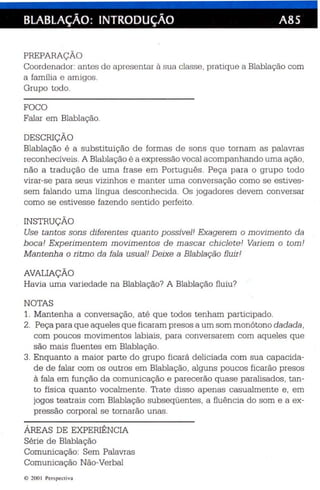 BLABLAÇÃO: INTRODUÇÃO A85 
PREPARAÇÃO 
Coord en ador: antes de a presentar à sua classe , pratique a Blablação com 
a família e amigos. 
Grupo todo . 
FOCO 
Falar em Blablação. 
DESCRIÇÃO 
Blablação é a substituição de formas de sons que tornam as palavras 
rec onhecíveis. A Blabla ção é a expressão vocal acompanhando uma ação, 
não a tradução de uma frase em Português . Peça para o grupo todo 
virar-se para seus vizinhos e manter uma conversação como se estives­sem 
falando uma língua desconhecida. Os jogadores devem conversar 
como se es tivesse fazendo sentido perfeito . 
INSTRUÇÃO 
Use tan tos sons diferentes quanto possiveJ! Exagerem o movimento da 
boca! Exp erimen tem movimentos de mascar chiclete! Variem o tom! 
Mantenh a o ritmo da faJa usual ! Deixe a BJabJação fl uir! 
AVALIAÇÃO 
Havia uma variedade na Blablação? A Blablação fluiu? 
NOTAS 
1. Mantenha a conversação, até que todos tenham participado. 
2. Peça para que aqueles que ficaram presos a um som monótono da da da , 
com poucos movimentos labiais , para conversarem com aq ue les que 
são mais fluentes em Blablação. 
3. Enquanto a maior parte do grupo ficará deliciada com sua capac ida­de 
de falar com os outros em Blablação, algu ns poucos ficarão presos 
à fala em função da comunicação e parecerão quase paralisados, tan­to 
física quanto vocalmente. Trate disso apenas casualmente e , em 
jogos teatrais com Blablação subseqüentes, a fluência do som e a ex­pressão 
corporal se tornarão unas . 
ÁREAS DE EXPERIÊNCIA 
Série de Blablação 
Comunicação: Sem Palavras 
Comunicação Não-Verbal 
e 200  Perspectiva 
 