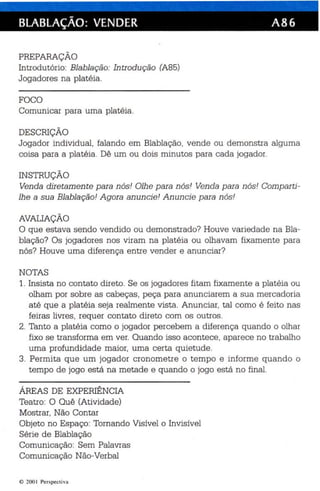 BlABlAÇÃO: VENDER A86 
PREPARAÇÃO 
Introdutório: Blablação: In tro dução (A85) 
Jogadores na platéia. 
FOCO 
Comunicar para uma platéia. 
DESCRIÇÃO 
Jogador individual, falando em Blablação, vende ou demonstra alguma 
coisa para a platéia. Dê um ou dois minutos para cada jogador. 
INSTRUÇÃO 
Venda diretamen te para nós! Olh e p ara nós! Venda para nós! Comparti­lhe 
a sua Blablação! A gora an uncie ! Anuncie p ara nós! 
AVALIAÇÃO 
O que estava sendo vendido ou demonstrado? Houve variedade na Bla­blação? 
Os jogadores nos viram na platéia ou olhavam fixamente para 
nós? Houve uma diferença entre vender e anunciar? 
NOTAS 
1. Insista no contato direto . Se os jogadores fitam fixamente a platéia ou 
olham por sobre as cabeças, peça para anunciarem a sua mercadoria 
até que a platéia seja realmente vista. Anunciar, tal como é feito nas 
feiras livres , requer contato direto com os outros. 
2. Tanto a platéia como o jogador percebem a diferen ça qua ndo o olhar 
fixo se transforma em ver. Quando isso ac ontece, aparece no trabalho 
uma profundidade maior, uma certa qu ietude. 
3. Permita que um jogador cronometre o tempo e informe quando o 
tempo de jogo está na metade e quando o jogo está no final. 
ÁREAS DE EXPERIÊNCIA 
Teatro: O Quê (Atividade) 
Mostrar, Não Contar 
Objeto no Espaço : Tornando Visível o Invisível 
Série de Blablação 
Comunicação: Sem Palavras 
Comunicação Não-Verbal 
o 2001 Perspec tiva 
 