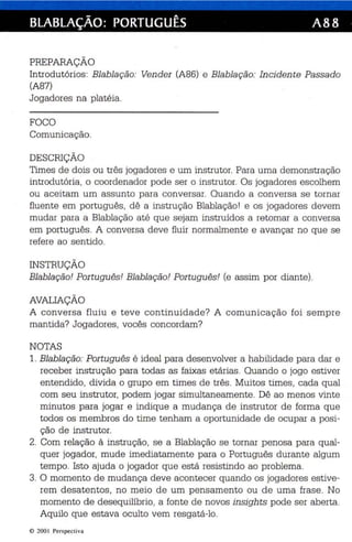 BLABLAÇÃO: PORTUGUÊS A88 
PREPARAÇÃO 
Int rodutórios : Blablação: Vender (A86) e Blablação: Inciden te Passado 
(A87) 
Jogadores na platéia. 
FOCO 
Comunicação. 
DESCRIÇÃO 
Times de dois ou três jogadores e um instrutor. Para uma demonstração 
introdutória, o coordenador pode ser o ins trutor. Os jogadores escolhem 
ou aceitam um assunto para conversar. Quando a co nversa se tornar 
fluente em português, dê a instrução Blablaç ãol e os jogadores devem 
mudar para a Blablação até que sejam instruídos a retomar a conversa 
em português. A conversa deve fluir normalmente e avançar no que se 
refere ao senti do . 
INSTRUÇÃO 
Blablação! Portugu ês! Blablação! Portu gu ês! (e assim por diante). 
AVALIAÇÃO 
A conversa fluiu e t eve co nti nuidade? A comunicação foi semp re 
mantida? Jogadores , vocês concordam? 
NOTAS 
1. Blabla ção: Portugu ês é ideal para desenvolver a habilidade para da r e 
receb er instrução para todas as faixas etárias. Quando o jogo es tiver 
entendido , divida o grupo em times de três . Muitos times, cada qual 
com seu instrutor, podem jogar simultaneamente. Dê ao men os vinte 
minutos par a jogar e indique a mudança de instrutor de forma que 
todos os membros do time tenham a oportunidade de ocupar a posi­ção 
de instrutor. 
2. Com rela çã o à instrução, se a Blablação se tornar penosa para qual­quer 
jogador, mude imediatamente para o Português durante algum 
tempo. Isto ajuda o jogador que es tá resistindo ao problema . 
3. O momento de mudan ça deve acontecer quando os jogadores estive­rem 
desatentos , no meio de um pensamento ou de uma fras e. No 
momento de desequilíbr io, a fonte de novos insights pode ser aberta. 
Aquilo que estava ocu lto vem resgatá -lo. 
© 200 1 Perspect iva 
 