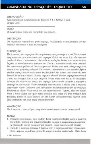 CAMINHADA NO ESPAÇO #3: ESQUELETO A8 
PREPARAÇÃO 
Aquecime ntos : Cnni inhndn no Espaço /I 1 e #2 (A6 e A7). 
Grupo todo. 
FOCO 
O mov imento rls ico do esq ue leto no es paço. 
DESCRIÇl 
Os jogad ores ca miuhrun polo espaço. focalizando o movimento do es­qu 
eleto nos Of;:;O:; c I1LUJ nrt ículaç ôes. 
INSTRUÇl 
Você pessa I e /c 'spnr,:o c: rloixn qu o o espaço passe por você ! Sin ta o seu 
esqueleto so 11 10viuWII Ln 11do 110 espaço! Evite ver uma foto de seu es­queleto! 
Sintn o III()villWIII.o do oacio arti culação! Deixe que suas ar ti cu­lações 
so niovimonunn livn nn onto! Sin ta o movimen to de sua col una! 
De seus ossos /)()/vic:os! 1 U nuns pern as! Deixe qu e sua cabeça repouse 
sobre o seu p róprio puc/usl.nl! • íititn o seu crânio com o seu crânio! A gora 
ponha espaço oni k: ost.:io sutu: boch ech as! Em tomo dos ossos do seu 
braço! Entro cncln clisco c/o sun espinha dorsal! Ponha esp aço onde está 
o seu est õnu ujo! Sinui sua própria [arma uma vez mais! O con torno 
exterior do todo °sou corpo t i o espaço! Sinta onde termina o esp aço e 
começa o SOll corpo! Vocô caminha p elo espaço e deixa que o espaço 
atravesse voc õ! Observe se u esq uele to movimentando-se no espaço! 
Fechem os olhos! Vocô está em um novo esp aço. A gora , abra os olhos! 
Veja o novo luqer em que está ! (Rep i ta isto du as ou três vezes.) Seu 
próximo passo 6 p ara dentro de um lugar desconhecido! A gora você 
está entrando em um lugar desconhecido! 
AVALIAÇÃO 
Você sentiu o seu próprio esqueleto movimentando-se no espaço? 
NOTAS 
1. Crianças pequenas, que podem ficar des concertadas com a palavra 
esquele to , podem se r conscientizadas de que o esqueleto é a estrutu­ra 
básica do corpo de qualquer pes so a . Esse exercício irá ajudar. 
2. Quando o espaço corporal é ligado com o espaço exterior nesse exer­cício, 
alguns jogadores poderão experimentar ansied ade. Caso haja 
e 200 1 Perspect iva 
 
