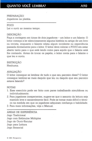 QUANTO VOCÊ LEMBRA? A90 
PREPARAÇÃO 
Jogadores na platéia. 
FOCO 
Ler e ouvir ao mesmo tempo. 
DESCRIÇÃO 
Faça a conta gem em times de dois jogadores - um leitor e um falante. O 
leitor começa a ler silenciosamente alguma história ou artigo de um livro 
ou rev ista , enquanto o falante relata algum incidente ou experiência 
passada diretamente para o leitor. O leitor deve colocar o FOCO em estar 
aberto tanto para o que está lendo como para aquilo que o falante es tá 
lhe contando. Antes de trocar os papéis , o leitor conta para o falante o 
que leu e ouviu . 
INSTRUÇÃO 
Nenhuma . 
AVALIAÇÃO 
O leitor consegue se lembrar de tu do o que seu parceiro disse? O leitor 
consegue lembrar-se mais daquilo que leu ou daquilo que seu parceiro 
estava falando? 
NOTAS 
1. Esse exercício pode ser feito com pares trabalhando simultânea ou 
individualmente . 
2. Para jogadores inexperientes, sugere-se que o assunto da leitura seja 
mantido leve e razoavelmente fácil. Pode se tornar mais difícil e técni­co 
na medida em que os jogadores adquiram confiança e habilidade. 
3. Para mais informações, veja o Manual. 
ÁREAS DE EXPERIÊNCIA 
Jogo Tradicional 
Jogo com Estímulos Múltiplos 
Jogo de Ouvir-Escutar 
Jogo para Leitura 
Jogo Sensorial 
© 200 I Per spectiva 
 