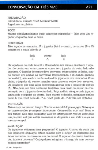 CONVERSAÇÃO EM TRÊS VIAS A9 I 
PREPARAÇÃO 
Int rodutório: Quan to Você Lembra ? (A90) 
Jogadores na platé ia . 
FOCO 
Manter simultaneament e duas con versas separados - falar com um jo­gador 
enquanto ouve o outro. 
DESCRIÇÃO 
Três jogadores sentados. Um jogador (A) é o centro , os outros (B e C) 
sentam-se a cada lado de A 
lado 
B 
centro 
A 
lado 
B 
Os joga dores de cada lado (B e C) escolhem um tema e envolvem o joga­dor 
do centro em uma conversa como se o jogador do outro lado não 
existisse. O jogador do centro deve conversar sobre ambos os lados, sen­do 
fluente em ambas as conversas (respondendo e iniciando quando 
necessário), sem excluir nenhum dos dois jogadores dos dois lados. Com 
efeito, o jogador do centro man tém uma conversa sobre dois assuntos. 
Os joga dores dos dois lados conversam apenas com o jogad or do centro 
(A). Não deve ser feita nenhuma tentativa para ouvir ou entrar na con­versação 
com o jogador do outro lado. Faça rodízio até que cada jogador 
tenha sido o jogador do ce ntro . Para manter o desafio, perguntas simles 
como O que você acha de ...? ou Você gosta de ...? devem ser evitadas. 
INSTRUÇÃO 
Fale e ouça ao mesm o temp o' Con tin ue falan do' Jogue o jogo! Deixe que 
as conversações prossigam livrem ente! Compartilhe sua voz! Tome o 
seu tempo! Não faça perguntas! Não dê informações! Não se volte para 
um parceiro até que esteja realmente se dirigindo a ele! Fale e ouça ao 
mesmo temp o! 
AVALIAÇÃO 
Os jogadores evitaram fazer perguntas? O jogador A parou de ouvir um 
dos jogadores enquanto estava falando com o outro? Os jogadores dos 
lados entraram na conversa um do outro? O jogador do centro também 
deu início à conversa? Os jogadores atingiram o âmago de suas conver­sações 
separadas? 
lO 200  Perspect iva 
 