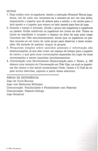 NOTAS 
1. Faça rodízio com os jogadores , dando a instrução Próximo! Novos joga­dores, 
um de cada vez, levantam-se e sentam-se em um dos lad os , 
empurrando o jogador que ali estava para o centro, o do centro para o 
lado oposto e o jogador que esta va no lado oposto para fora do jogo. 
2. Quando o tempo é limitado , divida o grupo em jogadores e jogadores 
na platéia. Então subdivida os jogadores em times de três. Todos os 
times se espalham e ocupam o espaço na área de jogo para jogar 
Conversa em Três simultaneamente , sendo que os jogadores na pla­téia 
reunem-se em torno de cada grupo para observar e fazer avalia­ções. 
Na metade do período , troqu e os grupos. 
3. Pe rgu nta s s imples sobre opin iões pessoai s e in forma ç ão são 
desencorajadas, já que elas criam um espaço de tempo para o jogador 
do centro , o que gera duas conversações separadas em lugar de duas 
conversaç ões a serem mantidas simultaneamente . 
4. Con versação com En volvimento (Improvisação para o Teatro , p . 69) 
oferece uma variante de Conversação em Três Vias , na qual os jogado­res 
(do centro e dos lados) acrescentam Onde, Quem e O Quê às re ­gras 
acima descritas , jogando a partir dessa estrutura. 
ÁREAS DE EXPERIÊNCIA 
Jogo de Ouvir-Escutar 
Jogo com Estímulos Múltiplos 
Comunicação: Familiaridade e Flexib ilidade com Palavras 
Comunicação: Falando-Diálogo 
Jogo Sensorial 
, 200 1 Perspect iva 
 