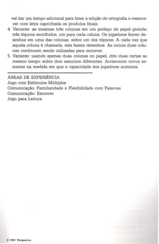 vel dar um tempo adicional para fazer a edição de ortografia e reescre­ver 
com letra caprichada os produtos finais. 
4. Variante: as mesmas três colun as em um pedaço de papel grande; 
três tópicos escolhidos, um para cada coluna. Os jogadores fazem de ­senhos 
em uma das colunas, sobre um dos tópicos. A cada vez que 
aquela coluna é chamada, eles fazem desenhos. As outras duas colu­nas 
continuam sendo utilizadas para escrever. 
5. Variante: usando apenas duas colunas no papel, dite duas cartas ao 
mesmo tempo sobre dois assuntos diferentes. Acrescente novos as ­suntos 
na medida em que a capacidade dos jogadores aumenta. 
ÁREAS DE EXPERIÊNCIA 
Jogo com Estímulos Múltiplos 
Comunicação: Familiaridade e Flexibilidade com Palavras 
Comunicação: Escrever 
Jogo para Leitura 
200 1 Perspect iva 
 