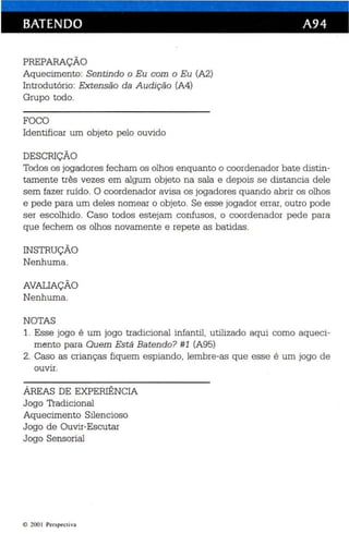 BATENDO A94 
PREPARAÇÃO 
Aquecimento: Sen tindo o Eu com o Eu (A2) 
Introdutório: Extensão da Audição (A4) 
Grupo todo. 
FOCO 
Identificar um objeto pelo ouvido 
DESCRIÇÃO 
Todos os jogadores fecham os olhos enquanto o coordenador bate distin­tamente 
três vezes em algum objeto na sala e depois se distancia dele 
sem fazer ruído. O coorde nador avisa os jogadores quando abrir os olhos 
e pede para um de les nomear o objeto. Se esse jogador errar, outro pode 
ser escolhido . Caso todos estejam confusos, o coordenador pede pa ra 
qu e fechem os olhos novamente e rep ete as batidas. 
INSTRUÇÃO 
Nenhuma . 
AVALIAÇÃO 
Nenhuma. 
NOTAS 
1. Esse jogo é um jogo tradicional infantil, utilizado aqui como aqueci­mento 
para Quem Es te Batendo? #1 (A95) 
2. Caso as crianças fiquem espiando, lembre-as que esse é um jogo de 
ouvir. 
ÁREAS DE EXPERIÊNCIA 
Jogo Tradicional 
Aquecimento Silencioso 
Jogo de Ouvir-Escutar 
Jogo Sensorial 
li} 2001 Perspectiv a 
 