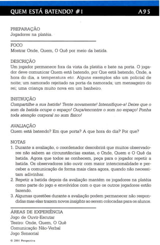QUEM ESTÁ BATENDO? # I A9S 
PREPARAÇÃO 
Jo gadores na platéia . 
FOCO 
Mostrar Onde, Quem , O Quê por meio da batida. 
DESCRIÇÃO 
Um jogador permanece fora da vista da platéia e bate na porta. O joga­dor 
deve comunicar Quem está batendo, por Que es tá batendo, Onde , a 
hora do dia, a temperatura etc . Alguns exemplos são um policial de 
noite; um namorado rejeitado na porta da namorada ; um mensageiro do 
rei ; uma criança muito nova em um banheiro. 
INSTRUÇÃO 
Compartilhe a sua batida! Tente novamente! Intensifique-a! Deixe que o 
som da batida ocupe o espaço! Ouça/en contre o som n o espaço! Ponh a 
toda atenção corp oral no som físico! 
AVALIAÇÃO 
Quem está batendo? Em qu e porta? A qu e hora do dia? Por que? 
NOTAS 
1. Durante a avaliação, o coordenador descobrirá que muitos observado­res 
nã o sabem as circunstânc ias exatas , o Onde, Quem e O Quê da 
batida. Agora qu e todos as conhec em, peça para o jogador repetir a 
batida. Os observadores irão ouvir com maior intencionalidade e per­ceber 
a comunicação de forma mais clara agora , quando nã o necessi­tam 
adivinhar. 
2. Repetir a bat ida depois da avaliaç ão mantém os jogadores na platéi a 
como parte do jogo e envolvidos com o que os outros jogadores estão 
fazendo. 
3. Algumas que stões durante a avaliação podem permanecer não respon­did 
as mas elas trazem novos insigh ts ao serem colocadas para os alunos . 
ÁREAS DE EXPERIÊNCIA 
Jogo de Ouvir-Escutar 
Teatro: Onde , Quem, O Quê 
Comunicação Não- Verbal 
Jogo Sensorial 
lO 2001 Perspect iva 
 