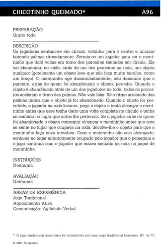 CHICOTINHO QUEIMADO* A96 
PREPARAÇÃO 
Grupo todo. 
DESCRIÇÃO 
Os jogadores sentam-se em círculo, voltados para o centro e ini ciam 
batendo palmas ritmadamente. Sorteia-se um jogador para ser o meni­ninho 
que dará voltas em torno dos parceiros sentados em círculo. Ele 
vai abandonar, no chão, atrás de um dos parceiros na roda, um objeto 
qualquer (geralmente um objeto leve que não faça muito barulho, como 
um lenço). O menininho age dissimuladamente, não deixando que o 
parceiro, atrás de quem foi abandonado o objeto, perceba. Quando o 
objeto é abandonado atrás de um dos jogadores na roda, todos os parcei­ros 
aceleram o ritmo das palmas. Não vale falar. Só o ritmo acelerado das 
palmas indica que o objeto já foi abandonado. Quando o objeto for per­cebido, 
o jogador na roda levanta , pega o objeto e tenta alcançar o meni­ninho 
antes que esse tenha dado uma volta completa no círculo e tenha 
se sentado no lugar que antes lhe pertencia. Se o jogador atrás de quem 
foi abandonado o objeto conseguir alcançar o menininho antes que este 
se sente no lugar que ocupava na roda, devolve-lhe o objeto para que o 
menininho faça nova tentativa. Caso o menininho não seja alcançado, 
senta-se no lugar anteriormente ocupado pelo jogador que o perseguia e 
o jogo continua com o jogador que estava sentado na roda no papel de 
menininho. 
INSTRUÇÕES 
Nenhuma. 
AVAlJAÇÃO 
Nenhuma. 
ÁREAS DE EXPERIÊNCIA 
Jogo Tradicional 
Aquecimento Ativo 
Comunicação: Agilidade Verbal 
• O jogo tradicional americano foi subs tituído por esse jogo tradícíona l brasileíro. (N. da T.) 
© 2001 Perspect iva 
 
