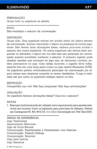 ILUMINANDO A97 
PREPARAÇÃO 
Grupo todo ou jogadores na platéia . 
FOCO 
Não-verbalizar o assunto da conversação. 
DESCRIÇÃO 
Grupo todo. Dois jogadores entram em acordo sobre um tópico secreto 
de conversação. Iniciam discutindo o tópico na presença de outros joga­dores. 
Não devem fazer afirmações falsas, embora procurem ocultar o 
assunto dos outros jogadores . Os outros jogadores não devem fazer per­guntas 
ou adivinhar o tópi co em voz alta mas sim participar da conver­sação 
quando acreditam conhecer o assun to. O primeiro jogador pode 
desafiar aqueles que entraram no jogo que, se es tiverem corretos, po ­dem 
permanecer no jogo . Caso esteja incorreto, o jogador deve voltar, 
estando fora em uma terça parte (como no jogo teatral Fan tasma (A78)). 
Os jogadores podem eventualmente participar da conversação por al­gum 
tempo sem despertar suspeita ou serem desafiados. O jogo é reali­zado 
até que todos os jogadores estejam dentro ou fora . 
INSTRUÇÃO 
Compartilhe sua voz ! Não faça perguntas! Não faça ad ivinhações ! 
AVALIAÇÃO 
Os jogadores fizeram afirmações falsas? Qual era o assunto? 
NOTAS 
1. Esse jogotradicional pode ser utilizado como aquecimento para aqueles exer­cícios 
que buscam trazer os jogadores para participar de diálogos: Debate 
em Contraponto #1, #2 e #3 (Cl0, 11 e 12) e Conversação em Três Vias (A91). 
ÁREAS DE EXPERIÊNCIA 
Jogo Tradicional 
Aquecimento Silen cioso 
Jogo de Ouvir-Es cu tar 
Comunicação: Familiaridade e Flexibilidade com Palavras 
Comunicação: Falando-Diálogo 
Comunicação: Escrever 
Jogo para Leitura 
Jogo Sensor ial 
© 200 I Per spectiva 
 