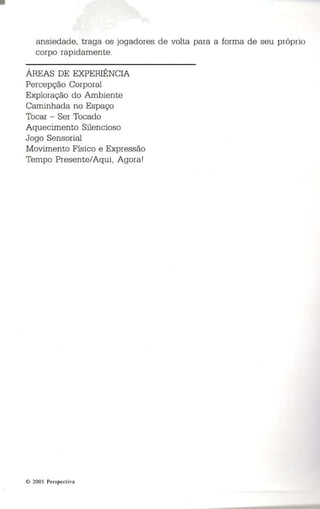 ansiedade , traga os jogadores de volta para a forma de seu próprio 
corpo rapidamente . 
ÁREAS DE EXPERIÊNCIA 
Percepção Corporal 
Exploração do Ambiente 
Caminhada no Espaço 
Tocar - Ser Tocado 
Aquecimento Silencioso 
Jogo Sensorial 
Movimento Físico e Expressão 
Tempo Presente/Aqui, Agora ' 
© 200 1 Pers pect iva 
 