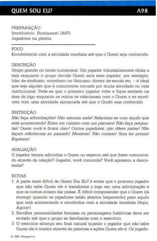 QUEM SOU EU? A98 
PREPARAÇÃO 
Introdutório: Iluminan do (A97) 
Jogadores na platéia. 
FOCO 
Envolvimento com a atividade imediata até que o Quem seja conhecido. 
DESCRIÇÃO 
Grupo grande ou times numerosos. Um jogador volun tariamente deixa a 
sala enquanto o grupo decide Quem será esse jogador : por exemplo: 
líder de sindicato; cozinhe iro no Vaticano; diretor de"escola etc. - é ídeal 
que seja alguém qu e é comumente cercado por muita atividade ou vida 
institucíonal. Pede-se qu e o primeiro jogador volte e fique sentado na 
área de jogo enquanto os outros se relacionam com o Quem e se envol ­vem 
com uma at ividade apropriada até que o Quem' seja conhecido. 
INSTRUÇÃO 
Não faça adivinhações! Não assuma nada! Relacione-se com aquilo que 
está acontecendo! Entre em con tato com um parceiro! Não faça pergun ­tas! 
Quem você é fi cará claro ! Outros jogadores, o êo dêem pistas! Nã o 
façam referências ao passado! Mostrem! Não contem ! Sem ter pressa! 
Esp erem! 
AVALIAÇÃO 
O jogador tentou adivinhar o Quem ou esperou até que fosse comunica­do 
através da relação? Jogador, você conc orda? Você apres sou a desco­berta? 
NOTAS 
1. A parte mais difícil de Quem Sou Eu? é evitar que o primeiro jogador 
qu e não sabe Quem ele é transforme o jogo em uma adivinhação e 
que os outros evitem dar pistas. É difícil compreender que o Quem irá 
emergir quando os jogadores estão abertos (esperando) para aquilo 
qu e está acontecendo e envolvidos com a atividade imediata (Aqui, 
Agora !) 
2. Escolher personalidades famosas ou personagens históricas deve ser 
evitado até que o grupo se familiarize com o exercício . 
3. O exercíc io alcança seu final natural quando o jogador que não sabe 
Quem ele é mostra através de palavras e ações Quem ele é . Os jogado-e 
200 I Perspect iva 
 